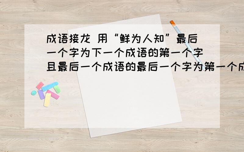 成语接龙 用“鲜为人知”最后一个字为下一个成语的第一个字且最后一个成语的最后一个字为第一个成语的第一个字不少于十个成语且最后一个成语的最后一个字为第一个成语的第一个字不