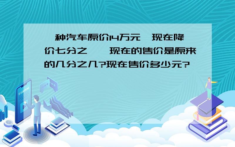 一种汽车原价14万元,现在降价七分之一,现在的售价是原来的几分之几?现在售价多少元?