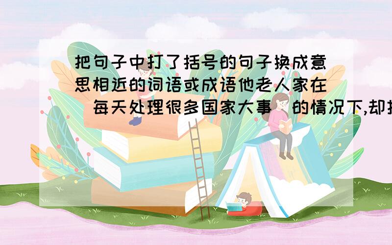 把句子中打了括号的句子换成意思相近的词语或成语他老人家在(每天处理很多国家大事)的情况下,却挂念着.