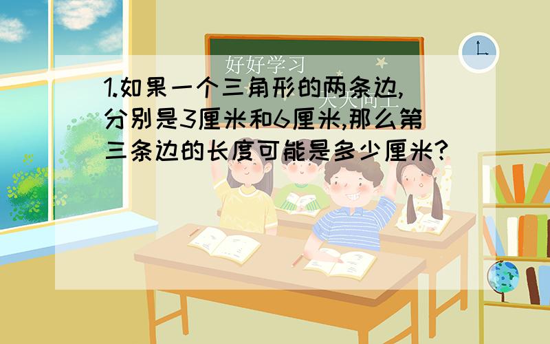 1.如果一个三角形的两条边,分别是3厘米和6厘米,那么第三条边的长度可能是多少厘米?