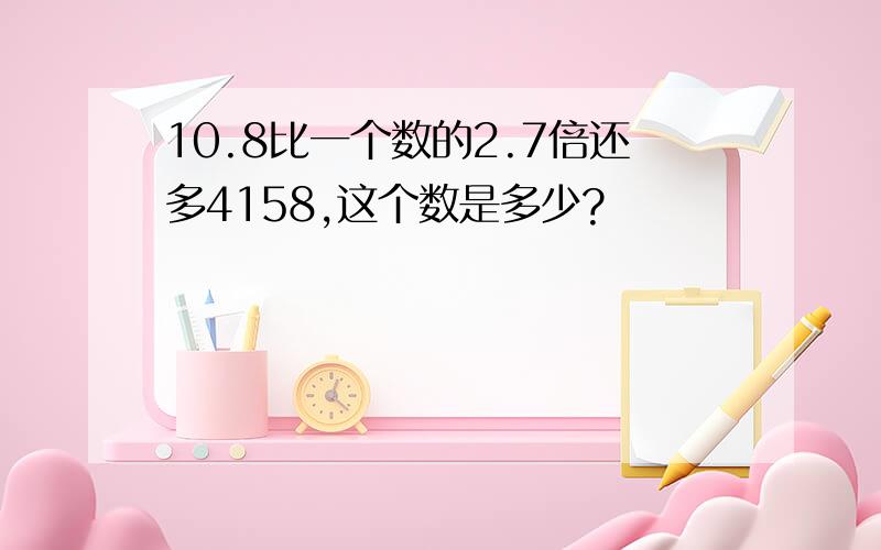 10.8比一个数的2.7倍还多4158,这个数是多少?