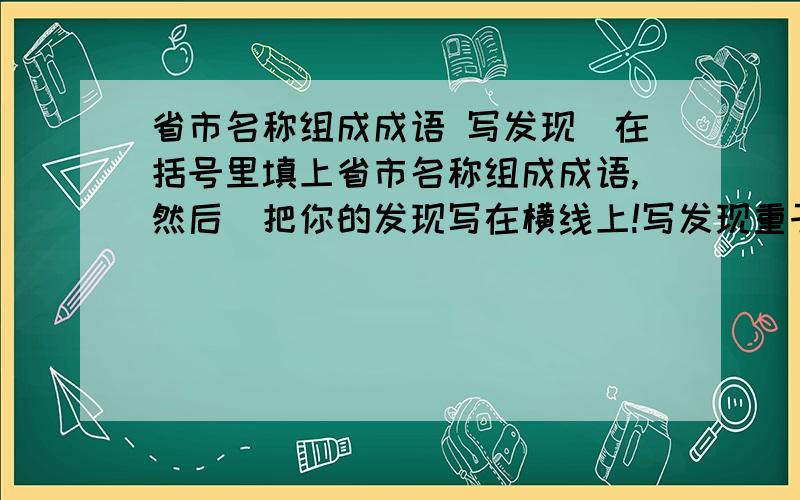 省市名称组成成语 写发现（在括号里填上省市名称组成成语,然后）把你的发现写在横线上!写发现重于泰（）（）山再起—— 同舟共（）（）征北战—— 人山人（）（）辕北辙——五湖四