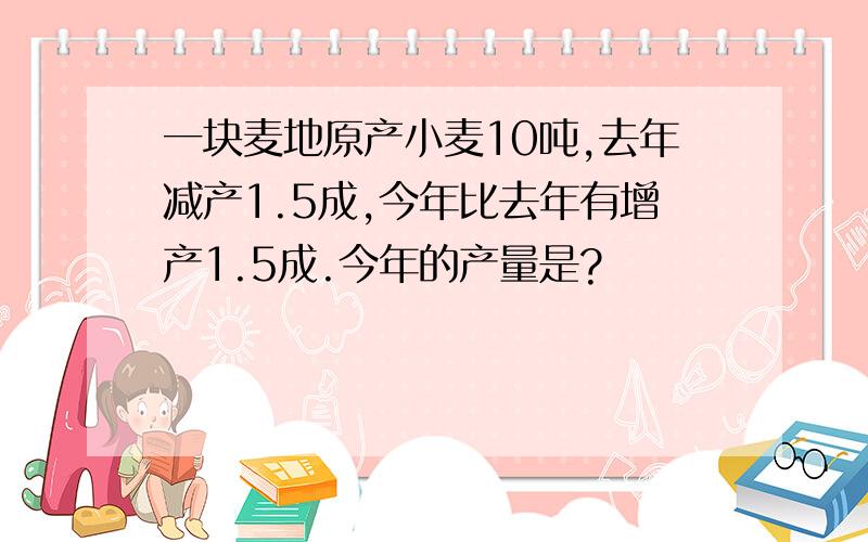 一块麦地原产小麦10吨,去年减产1.5成,今年比去年有增产1.5成.今年的产量是?