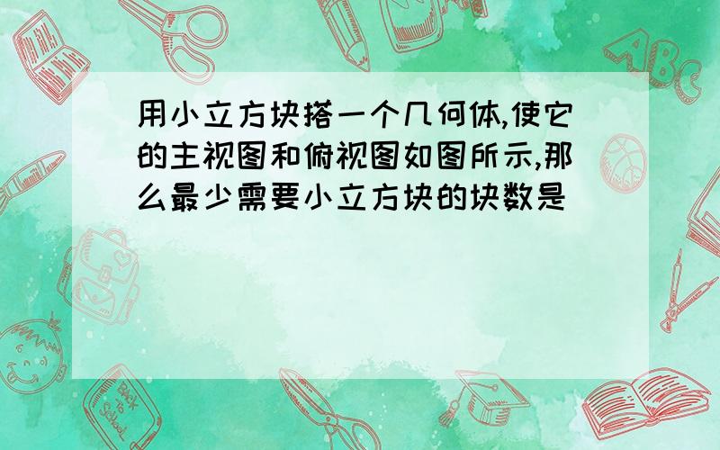 用小立方块搭一个几何体,使它的主视图和俯视图如图所示,那么最少需要小立方块的块数是