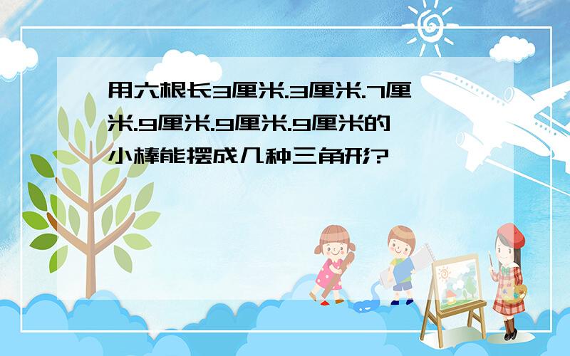 用六根长3厘米.3厘米.7厘米.9厘米.9厘米.9厘米的小棒能摆成几种三角形?