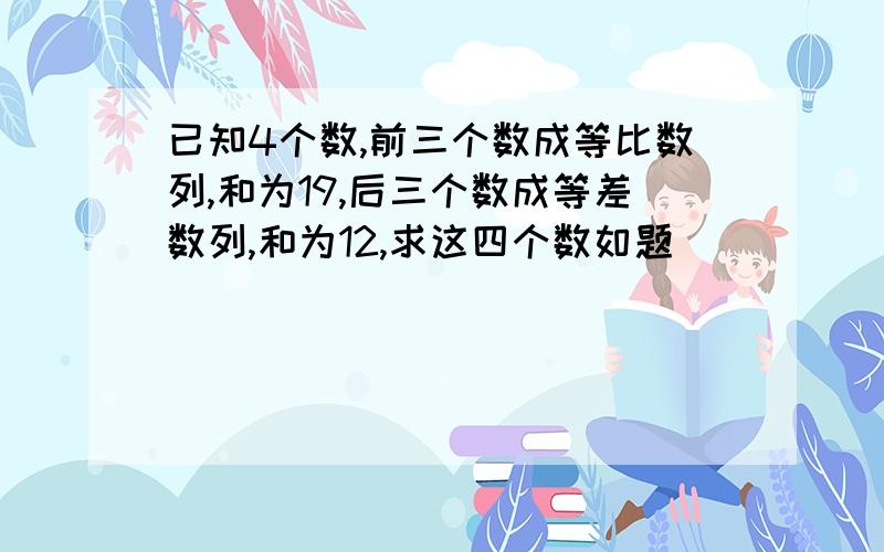 已知4个数,前三个数成等比数列,和为19,后三个数成等差数列,和为12,求这四个数如题