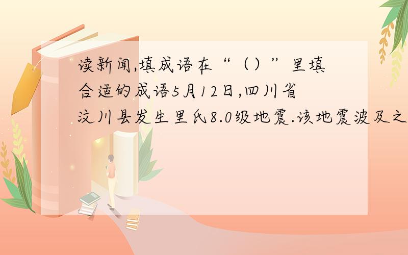 读新闻,填成语在“（）”里填合适的成语5月12日,四川省汶川县发生里氏8.0级地震.该地震波及之广,强度之大,在新中国建国历史上是（）的.灾情就是命令,党中央,国务院立刻行动起来.温家宝