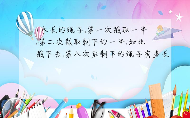 1米长的绳子,第一次截取一半,第二次截取剩下的一半,如此截下去,第八次后剩下的绳子有多长