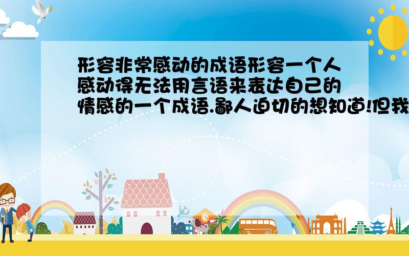 形容非常感动的成语形容一个人感动得无法用言语来表达自己的情感的一个成语.鄙人迫切的想知道!但我想找的词是代表感动，更多是情感的触动，感谢的成分要少一些。