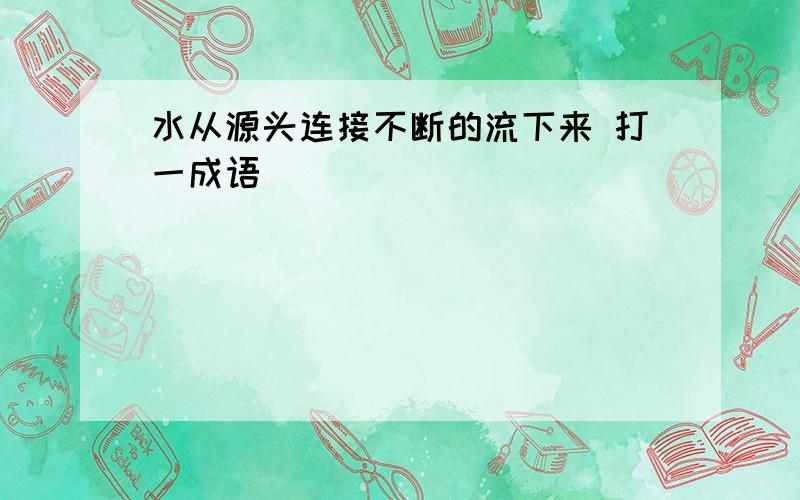 水从源头连接不断的流下来 打一成语