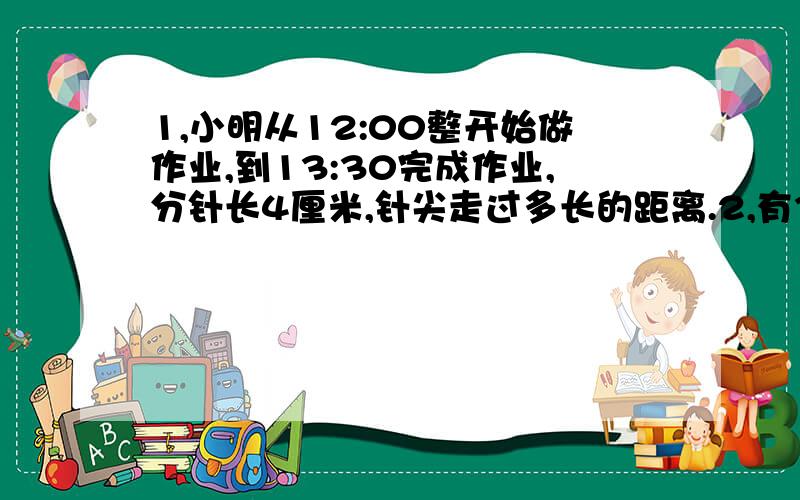 1,小明从12:00整开始做作业,到13:30完成作业,分针长4厘米,针尖走过多长的距离.2,有3根半径是5厘米的钢管,要用铁丝捆起来,至少要用多少厘米的铁丝