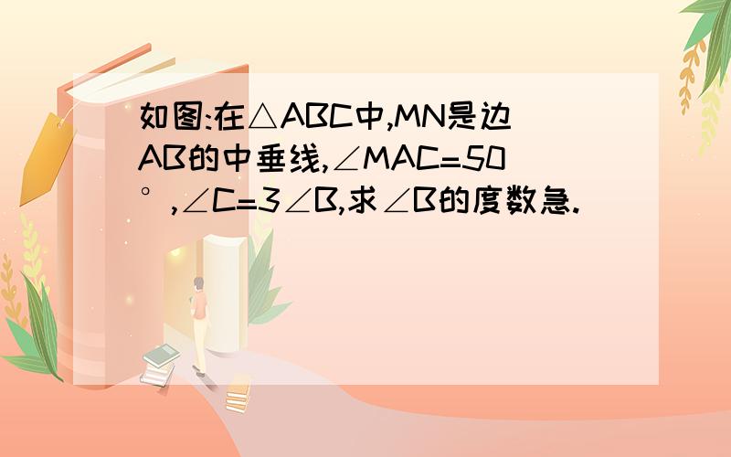 如图:在△ABC中,MN是边AB的中垂线,∠MAC=50°,∠C=3∠B,求∠B的度数急.