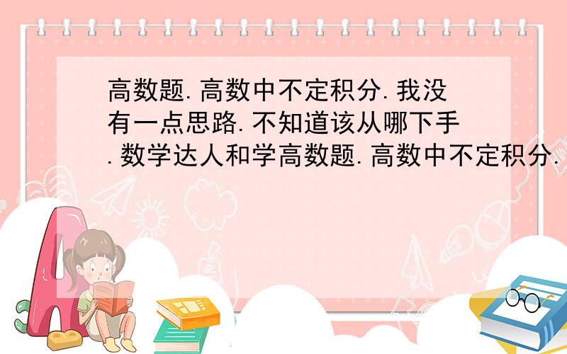 高数题.高数中不定积分.我没有一点思路.不知道该从哪下手.数学达人和学高数题.高数中不定积分.我没有一点思路.   不知道该从哪下手.我放假学习高数, 希望可以详细写出步骤,希望可以写