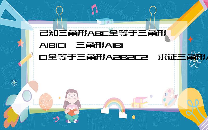 已知三角形ABC全等于三角形A1B1C1,三角形A1B1C1全等于三角形A2B2C2,求证三角形ABC全等于三角形A2B2C2