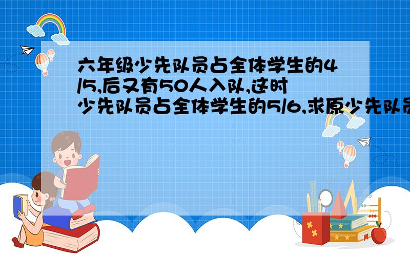 六年级少先队员占全体学生的4/5,后又有50人入队,这时少先队员占全体学生的5/6,求原少先队员人数