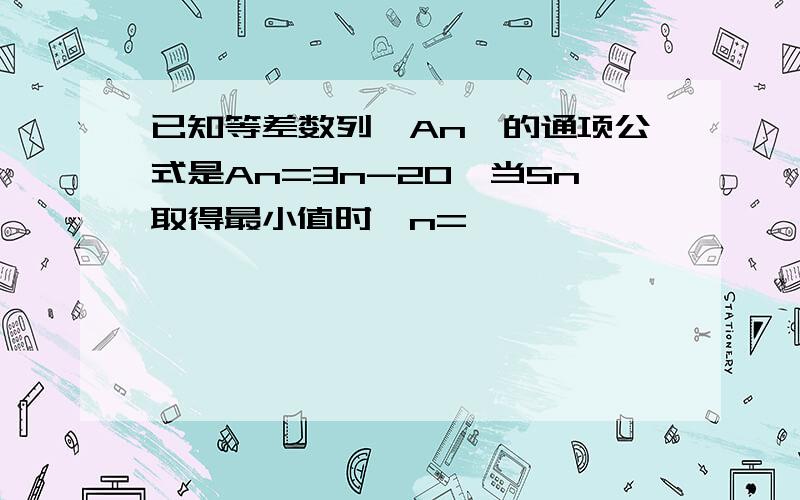 已知等差数列｛An｝的通项公式是An=3n-20,当Sn取得最小值时,n=