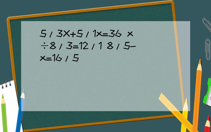 5/3X+5/1x=36 x÷8/3=12/1 8/5-x=16/5