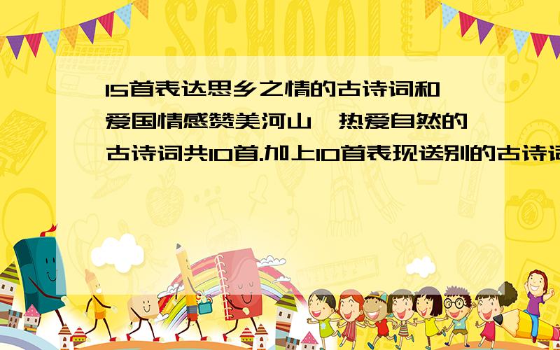 15首表达思乡之情的古诗词和爱国情感赞美河山,热爱自然的古诗词共10首.加上10首表现送别的古诗词.答完的给30分.