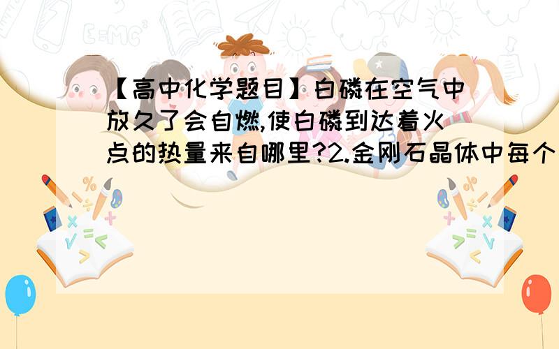 【高中化学题目】白磷在空气中放久了会自燃,使白磷到达着火点的热量来自哪里?2.金刚石晶体中每个碳原子周围都有____个最近且等距离的C原子3.离子在很多场合替代原子成为构成物质的一