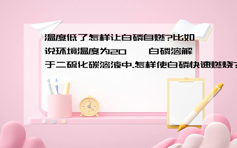 温度低了怎样让白磷自燃?比如说环境温度为20℃,白磷溶解于二硫化碳溶液中.怎样使白磷快速燃烧?急死..