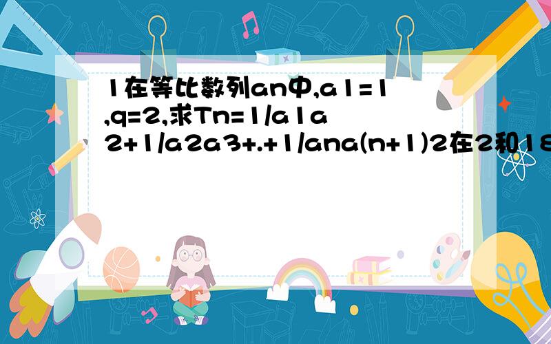 1在等比数列an中,a1=1,q=2,求Tn=1/a1a2+1/a2a3+.+1/ana(n+1)2在2和18之间插入4个数,使这6个数成等差数列,则这6个数的和是多少