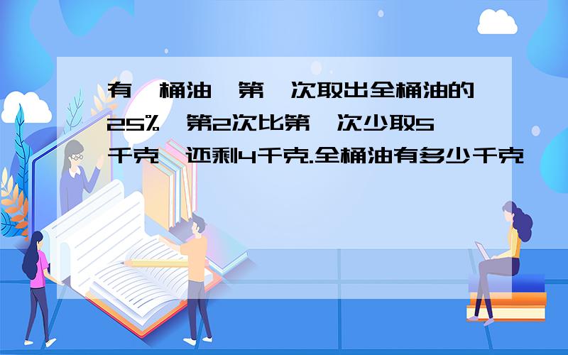 有一桶油,第一次取出全桶油的25%,第2次比第一次少取5千克,还剩4千克.全桶油有多少千克