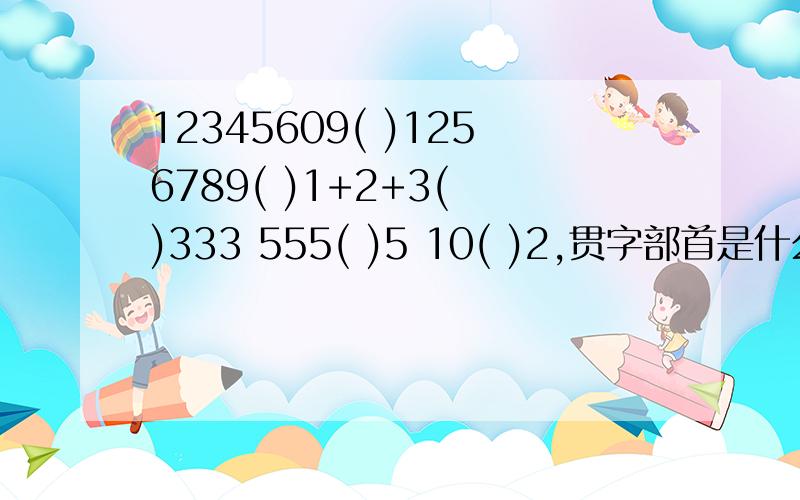 12345609( )1256789( )1+2+3( )333 555( )5 10( )2,贯字部首是什么?