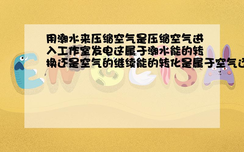 用潮水来压缩空气是压缩空气进入工作室发电这属于潮水能的转换还是空气的继续能的转化是属于空气还是潮水啊,我觉得是潮水