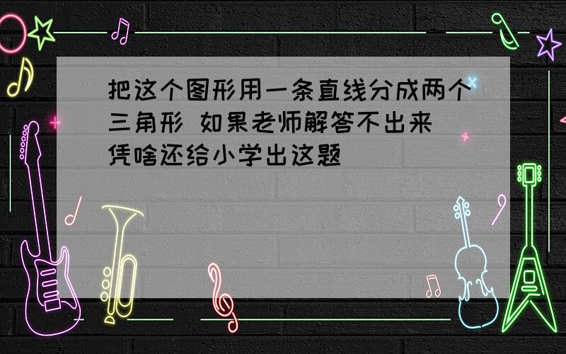 把这个图形用一条直线分成两个三角形 如果老师解答不出来 凭啥还给小学出这题