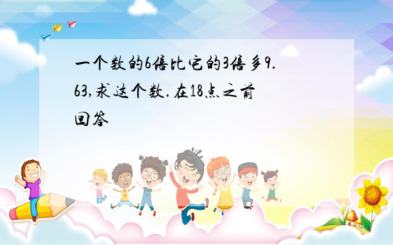 一个数的6倍比它的3倍多9.63,求这个数.在18点之前回答