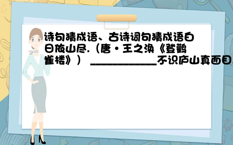 诗句猜成语、古诗词句猜成语白日依山尽.（唐·王之涣《登鹳雀楼》） ____________不识庐山真面目.（宋·苏轼《题西林壁》） ____________春蚕到死丝方尽,蜡炬成灰泪始干.（唐·李商隐《无题》