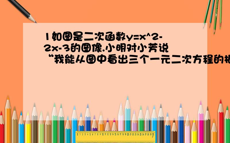 1如图是二次函数y=x^2-2x-3的图像.小明对小芳说“我能从图中看出三个一元二次方程的根,”你知道是哪三个吗（有图）2、利用二次函数的图像求方程x^2+2x-10=0的近似解（无图）