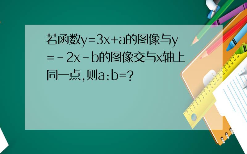 若函数y=3x+a的图像与y=-2x-b的图像交与x轴上同一点,则a:b=?