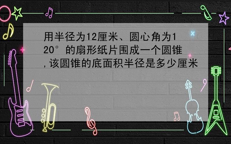 用半径为12厘米、圆心角为120°的扇形纸片围成一个圆锥,该圆锥的底面积半径是多少厘米