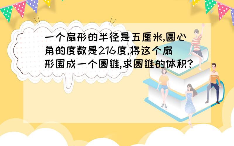 一个扇形的半径是五厘米,圆心角的度数是216度,将这个扇形围成一个圆锥,求圆锥的体积?