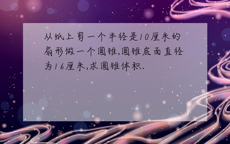 从纸上剪一个半径是10厘米的扇形做一个圆锥,圆锥底面直径为16厘米,求圆锥体积.