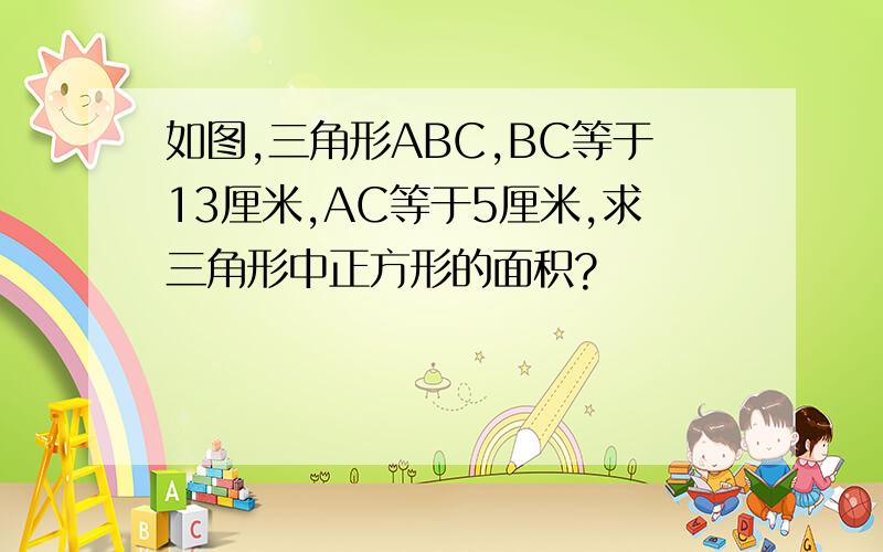 如图,三角形ABC,BC等于13厘米,AC等于5厘米,求三角形中正方形的面积?