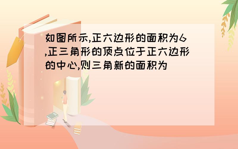 如图所示,正六边形的面积为6,正三角形的顶点位于正六边形的中心,则三角新的面积为