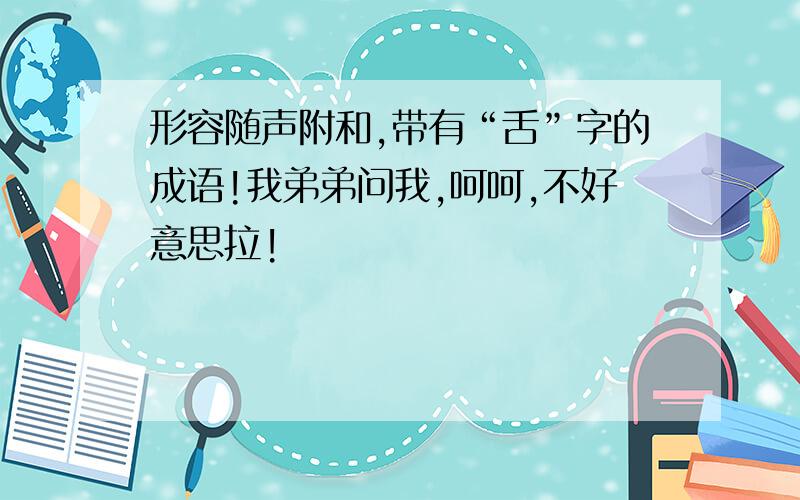 形容随声附和,带有“舌”字的成语!我弟弟问我,呵呵,不好意思拉!