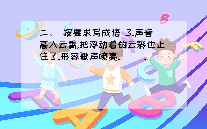 二、 按要求写成语 3.声音高入云霄,把浮动着的云彩也止住了.形容歌声嘹亮.（ ）.