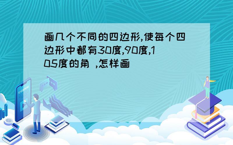 画几个不同的四边形,使每个四边形中都有30度,90度,105度的角 ,怎样画