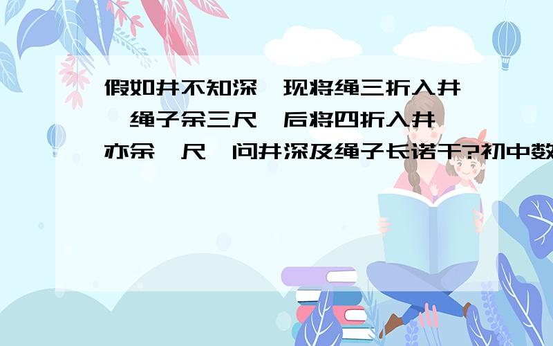 假如井不知深,现将绳三折入井,绳子余三尺,后将四折入井,亦余一尺,问井深及绳子长诺干?初中数学题,谢谢了