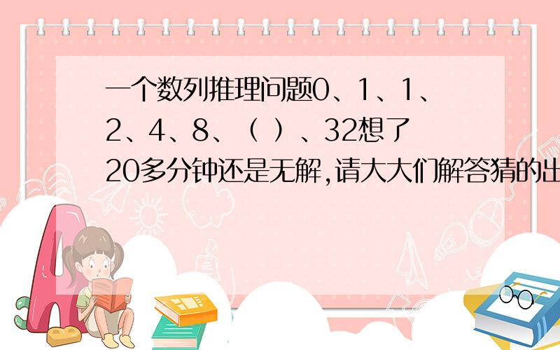 一个数列推理问题0、1、1、2、4、8、（ ）、32想了20多分钟还是无解,请大大们解答猜的出来，但是前2项是怎么出来的