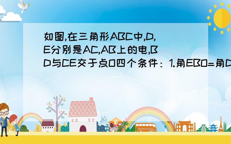 如图,在三角形ABC中,D,E分别是AC,AB上的电,BD与CE交于点O四个条件：1.角EBO=角DCO 2.角BEO=角CDO 3.BE=CD 4.OB=OC(1).上述四个条件中，哪两个条件可判定三角形ABC是等腰三角形（用序号写出所有情况）（