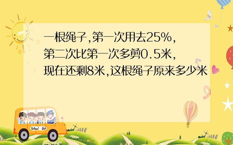 一根绳子,第一次用去25%,第二次比第一次多剪0.5米,现在还剩8米,这根绳子原来多少米