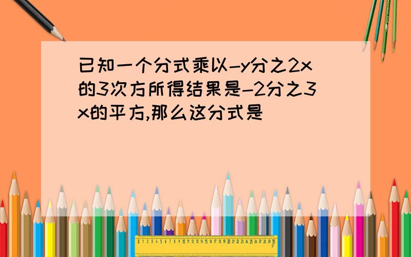 已知一个分式乘以-y分之2x的3次方所得结果是-2分之3x的平方,那么这分式是