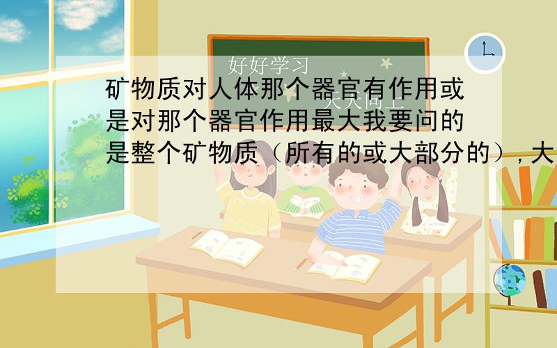 矿物质对人体那个器官有作用或是对那个器官作用最大我要问的是整个矿物质（所有的或大部分的）,大致上的好的作用.不是一个两个的作用啊