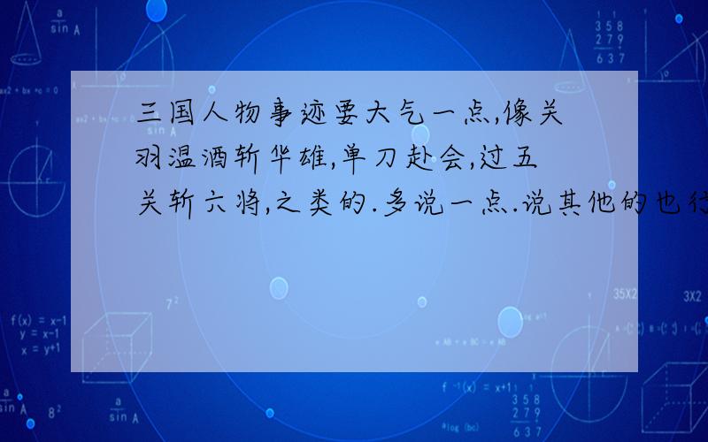 三国人物事迹要大气一点,像关羽温酒斩华雄,单刀赴会,过五关斩六将,之类的.多说一点.说其他的也行.反正是作文素材就行了.