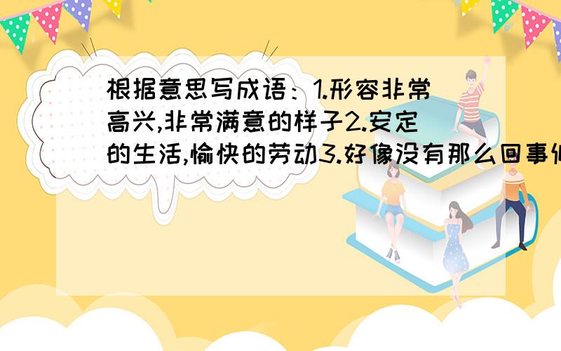 根据意思写成语：1.形容非常高兴,非常满意的样子2.安定的生活,愉快的劳动3.好像没有那么回事似的