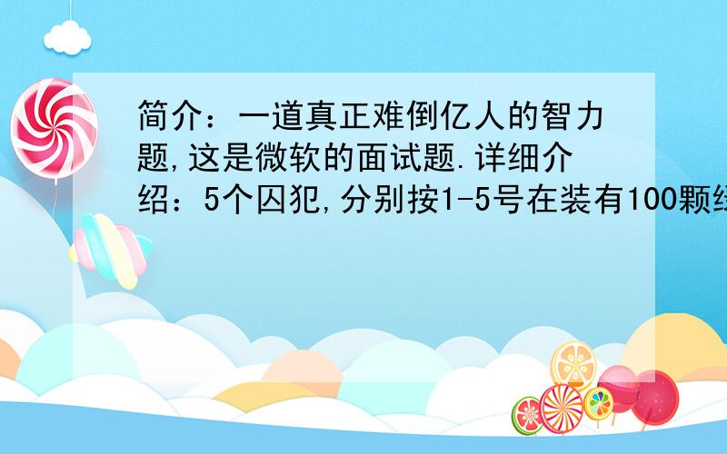 简介：一道真正难倒亿人的智力题,这是微软的面试题.详细介绍：5个囚犯,分别按1-5号在装有100颗绿豆的麻袋抓绿豆,规定每人至少抓一颗,而抓得最多和最少的人将被处死,而且,他们之间不能